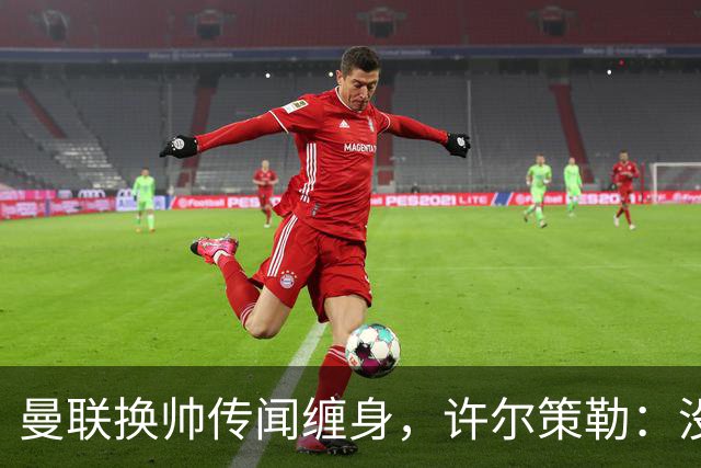 曼联换帅传闻缠身，许尔策勒：没时间想，我专注布莱顿